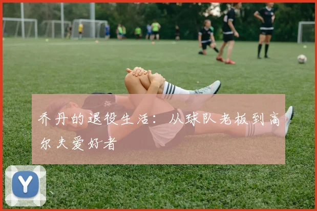 乔丹的退役生活:从球队老板到高尔夫爱好者