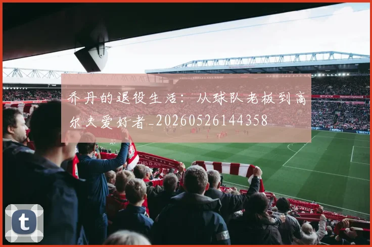 乔丹的退役生活：从球队老板到高尔夫爱好者_20260526144358