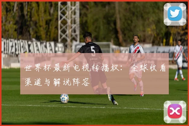 世界杯最新电视转播权:全球收看渠道与解说阵容