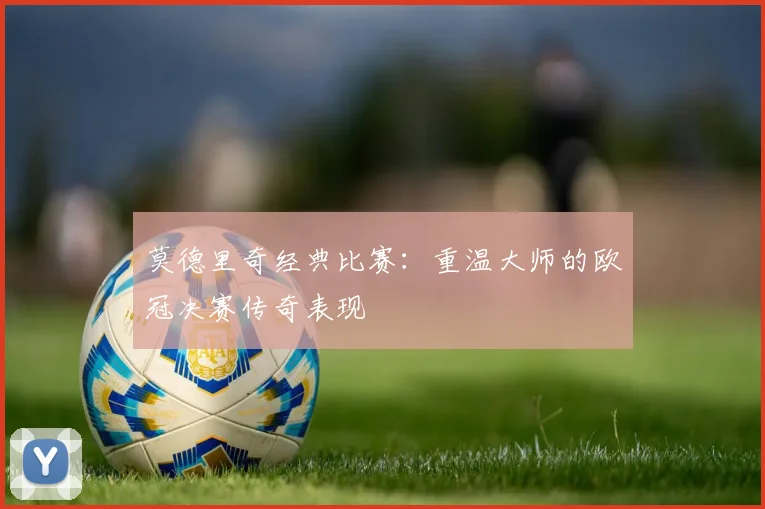 莫德里奇经典比赛:重温大师的欧冠决赛传奇表现
