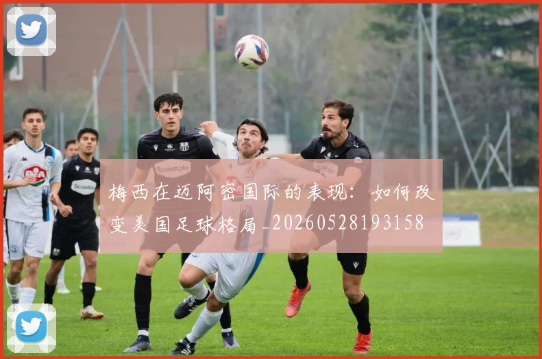 梅西在迈阿密国际的表现：如何改变美国足球格局_20260528193158