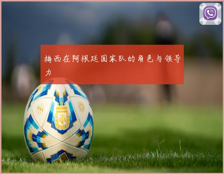 梅西在阿根廷国家队的角色与领导力