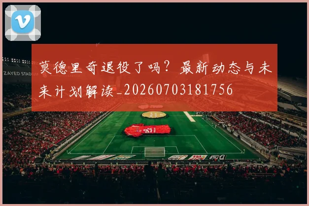 莫德里奇退役了吗？最新动态与未来计划解读_20260703181756