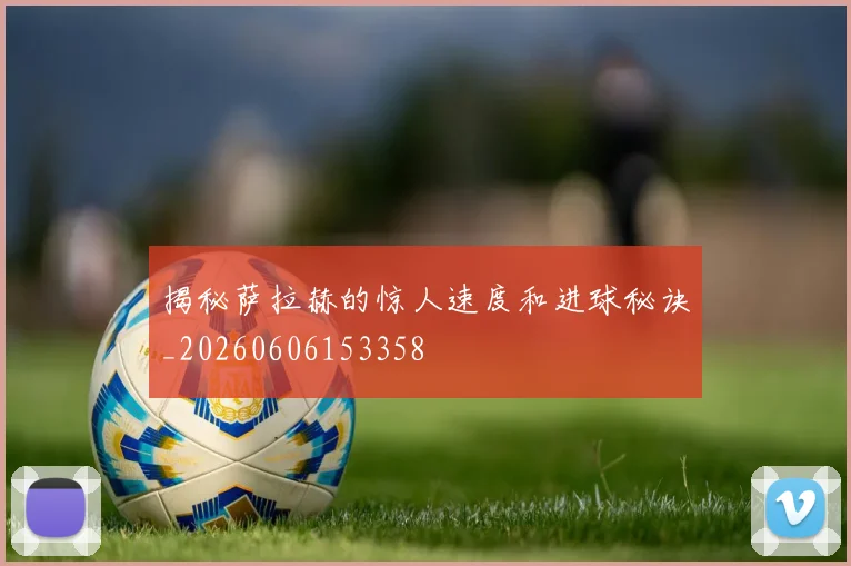 揭秘萨拉赫的惊人速度和进球秘诀_20260606153358