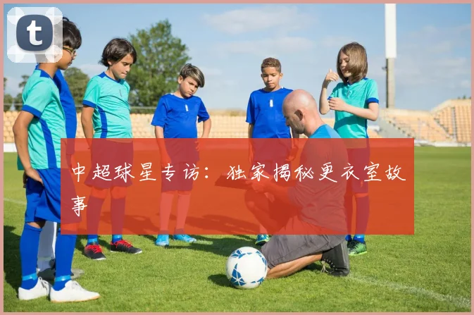 中超球星专访:独家揭秘更衣室故事
