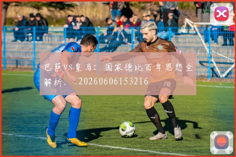 巴萨vs皇马：国家德比百年恩怨全解析。_20260606153216