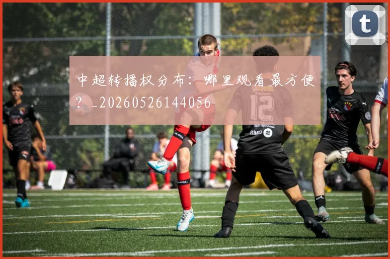 中超转播权分布：哪里观看最方便？_20260526144056
