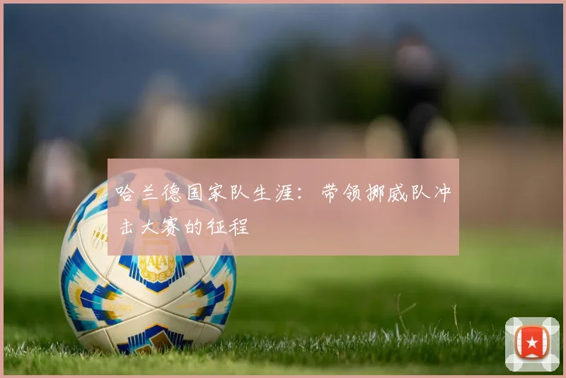 哈兰德国家队生涯：带领挪威队冲击大赛的征程
