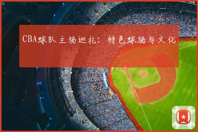 CBA球队主场巡礼：特色球场与文化
