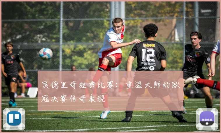 莫德里奇经典比赛:重温大师的欧冠决赛传奇表现
