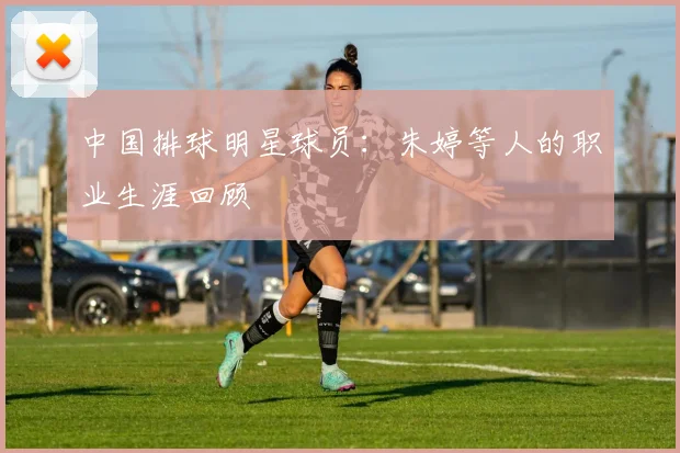 中国排球明星球员:朱婷等人的职业生涯回顾