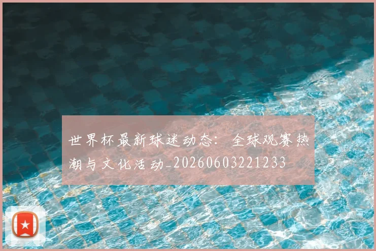 世界杯最新球迷动态：全球观赛热潮与文化活动_20260603221233