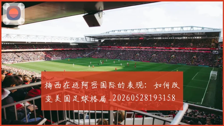 梅西在迈阿密国际的表现:如何改变美国足球格局_20260528193158