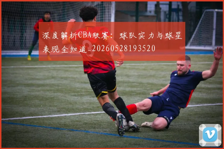 深度解析CBA联赛：球队实力与球星表现全知道_20260528193520