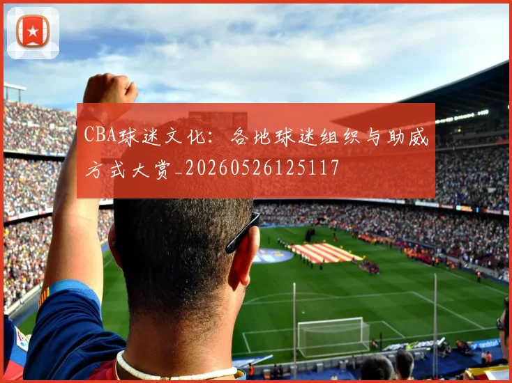 CBA球迷文化:各地球迷组织与助威方式大赏_20260526125117