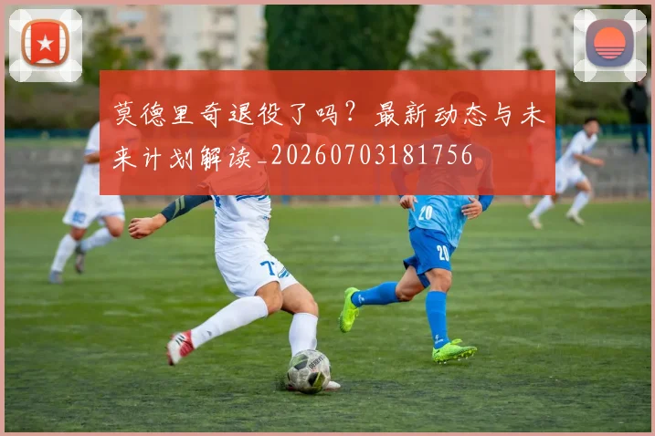莫德里奇退役了吗？最新动态与未来计划解读_20260703181756