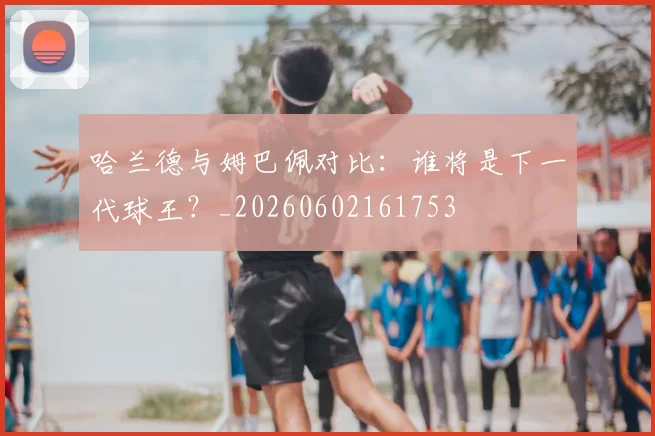 哈兰德与姆巴佩对比:谁将是下一代球王?_20260602161753