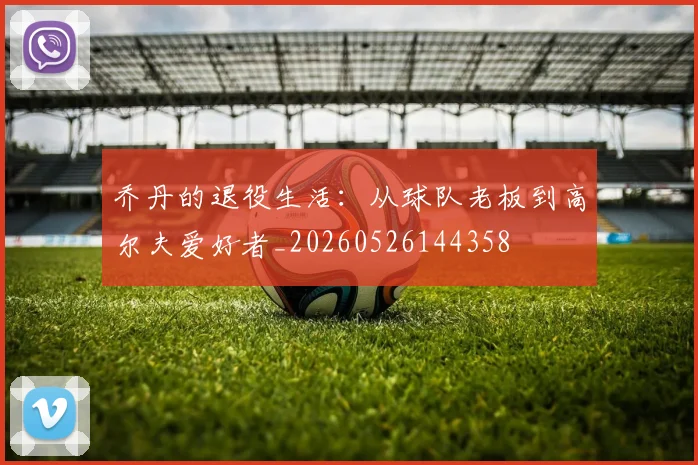 乔丹的退役生活:从球队老板到高尔夫爱好者_20260526144358