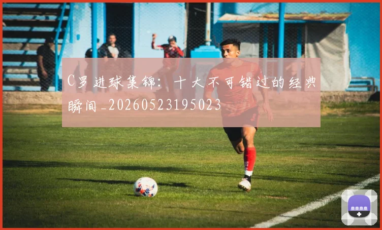 C罗进球集锦:十大不可错过的经典瞬间_20260523195023