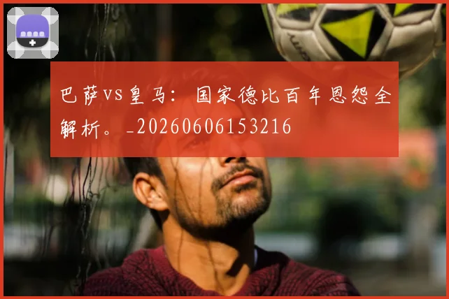 巴萨vs皇马：国家德比百年恩怨全解析。_20260606153216